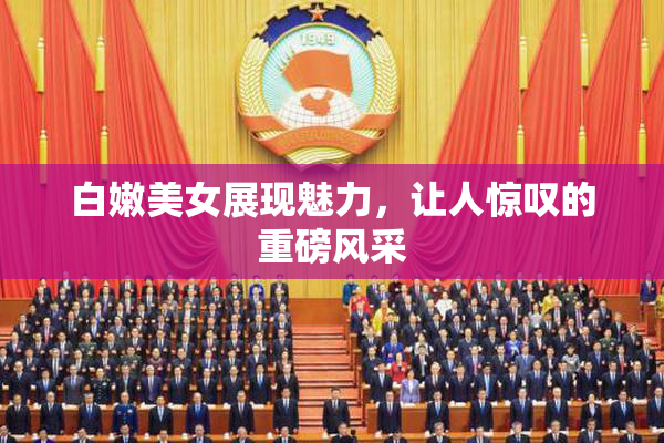 白嫩美女展现魅力，让人惊叹的重磅风采