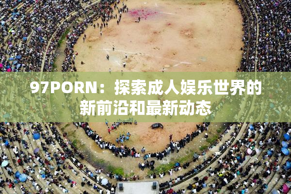 97PORN：探索成人娱乐世界的新前沿和最新动态