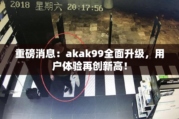 重磅消息：akak99全面升级，用户体验再创新高！