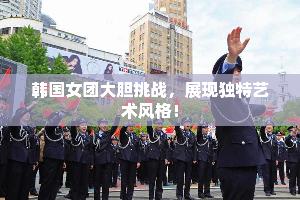 韩国女团大胆挑战，展现独特艺术风格！