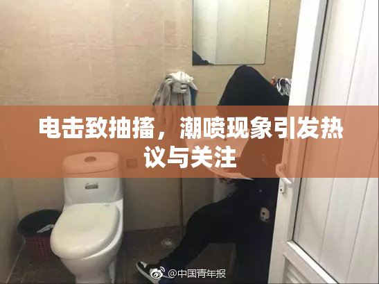 电击致抽搐，潮喷现象引发热议与关注