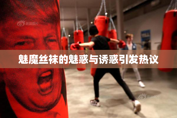 魅魔丝袜的魅惑与诱惑引发热议