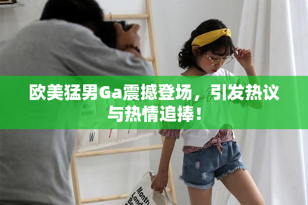 欧美猛男Ga震撼登场，引发热议与热情追捧！