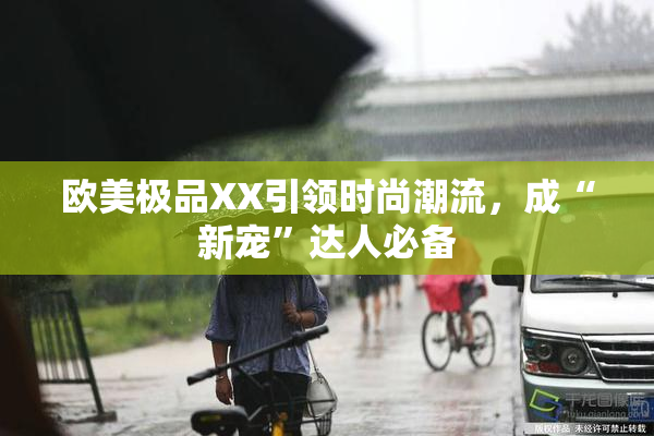 欧美极品XX引领时尚潮流，成“新宠”达人必备