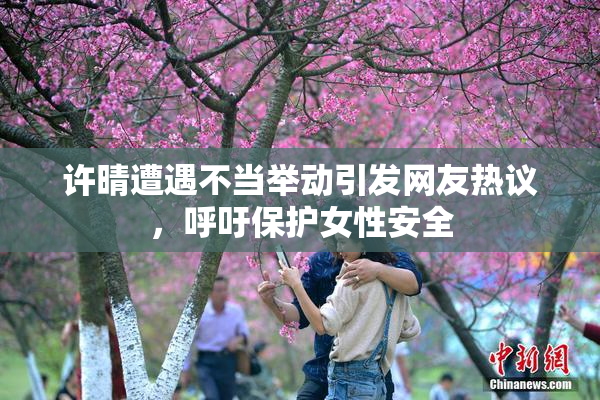 许晴遭遇不当举动引发网友热议，呼吁保护女性安全