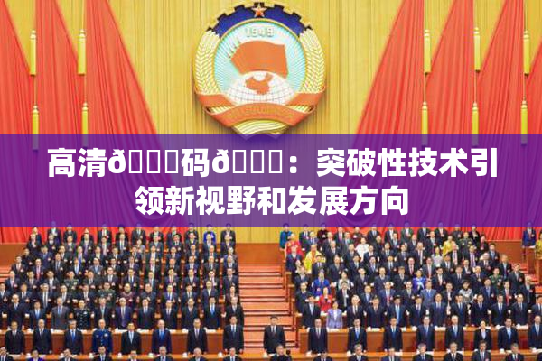 高清🈚码🔞：突破性技术引领新视野和发展方向