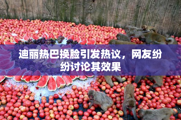 迪丽热巴换脸引发热议，网友纷纷讨论其效果