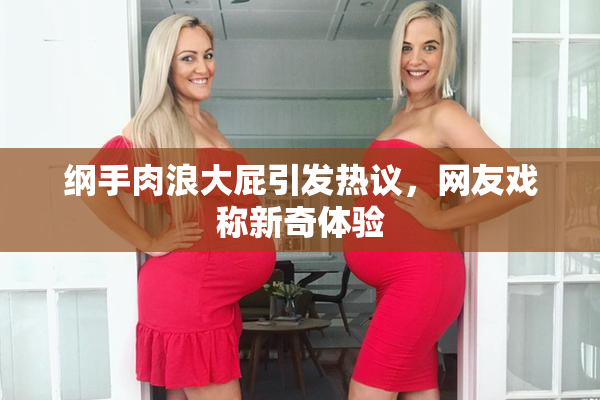 纲手肉浪大屁引发热议，网友戏称新奇体验