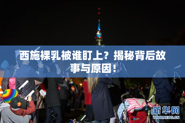 西施裸乳被谁盯上？揭秘背后故事与原因！
