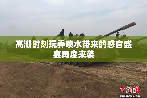 高潮时刻玩弄喷水带来的感官盛宴再度来袭