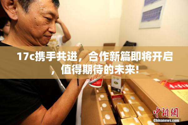 17c携手共进，合作新篇即将开启，值得期待的未来!