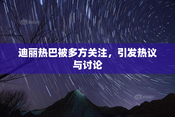 迪丽热巴被多方关注，引发热议与讨论