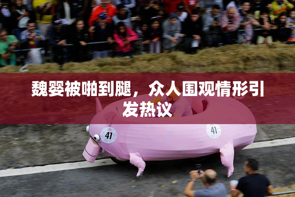 魏婴被啪到腿，众人围观情形引发热议