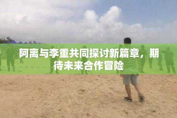 阿离与李重共同探讨新篇章，期待未来合作冒险
