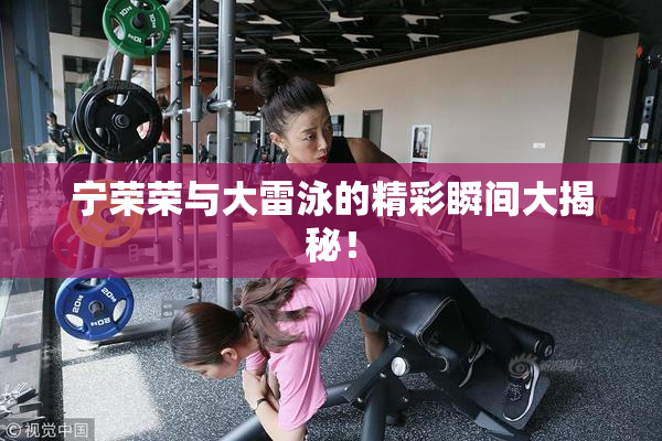 宁荣荣与大雷泳的精彩瞬间大揭秘！
