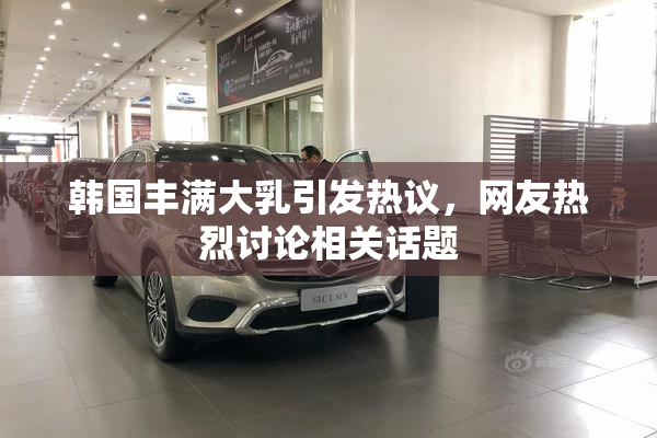 韩国丰满大乳引发热议，网友热烈讨论相关话题