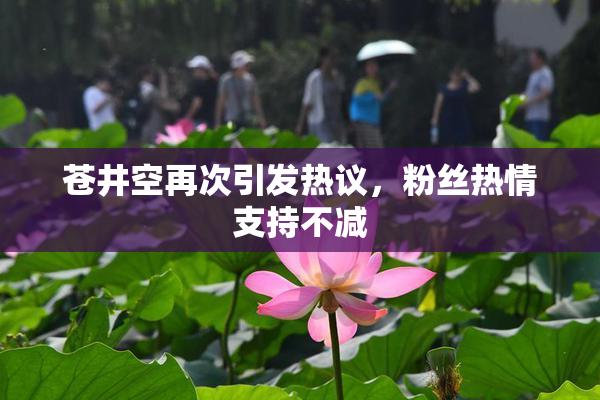 苍井空再次引发热议，粉丝热情支持不减