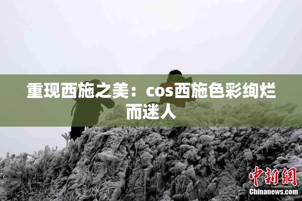 重现西施之美：cos西施色彩绚烂而迷人