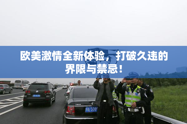 欧美激情全新体验，打破久违的界限与禁忌！