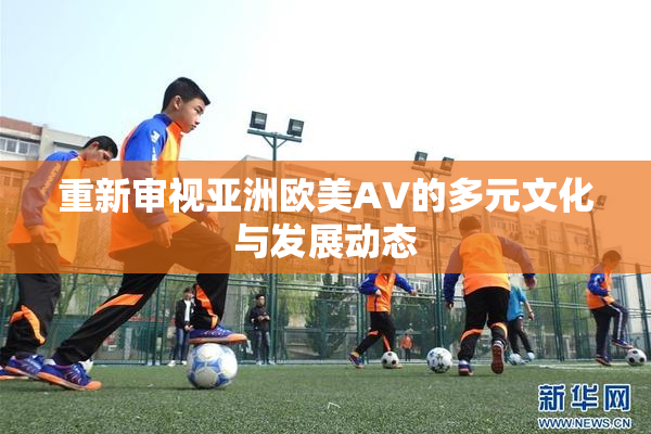 重新审视亚洲欧美AV的多元文化与发展动态