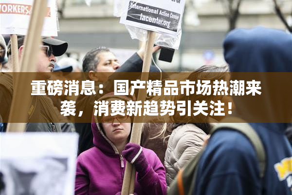 重磅消息：国产精品市场热潮来袭，消费新趋势引关注！