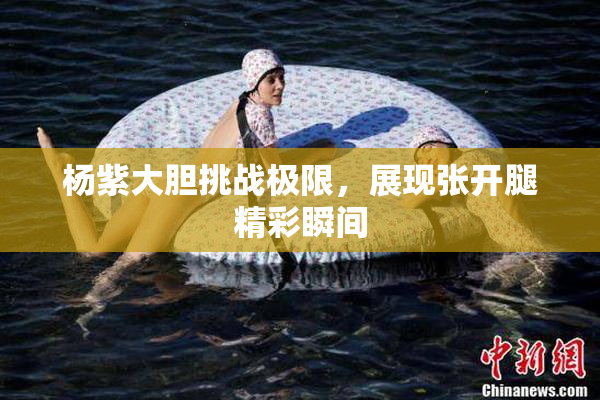 杨紫大胆挑战极限，展现张开腿精彩瞬间