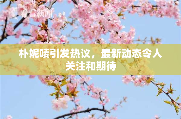 朴妮唛引发热议，最新动态令人关注和期待