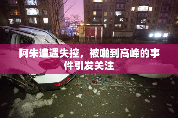 阿朱遭遇失控，被啪到高峰的事件引发关注