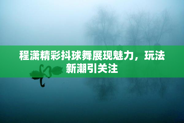 程潇精彩抖球舞展现魅力，玩法新潮引关注