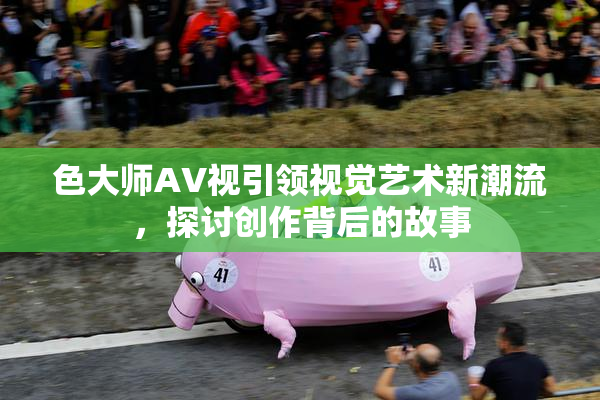 色大师AV视引领视觉艺术新潮流，探讨创作背后的故事