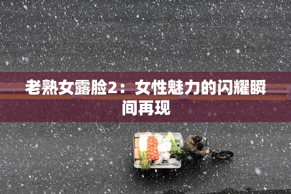 老熟女露脸2：女性魅力的闪耀瞬间再现