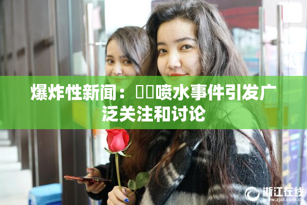 爆炸性新闻：❌‌喷水事件引发广泛关注和讨论