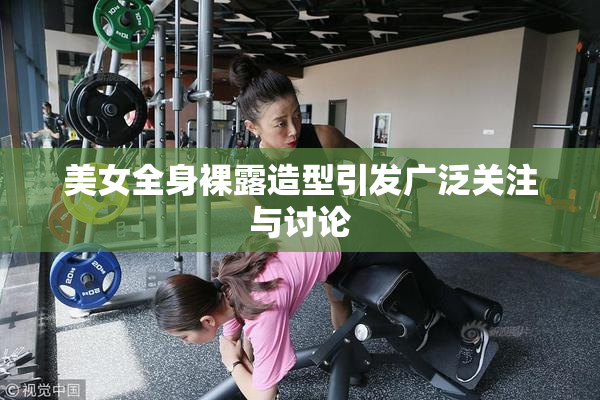 美女全身裸露造型引发广泛关注与讨论