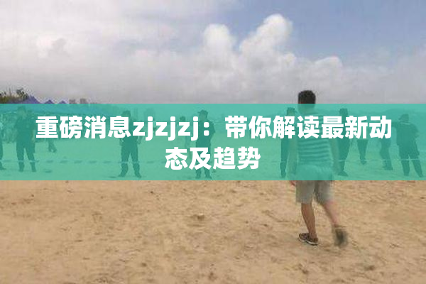 重磅消息zjzjzj：带你解读最新动态及趋势