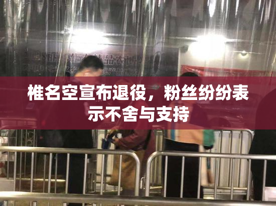 椎名空宣布退役，粉丝纷纷表示不舍与支持