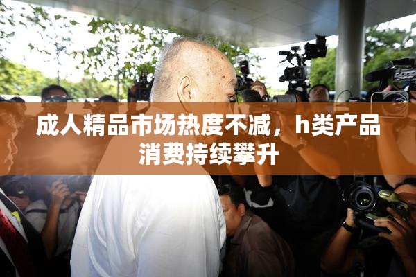 成人精品市场热度不减，h类产品消费持续攀升