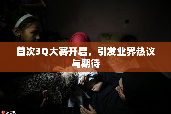 首次3Q大赛开启，引发业界热议与期待