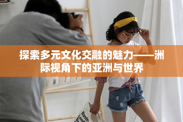 探索多元文化交融的魅力——洲际视角下的亚洲与世界