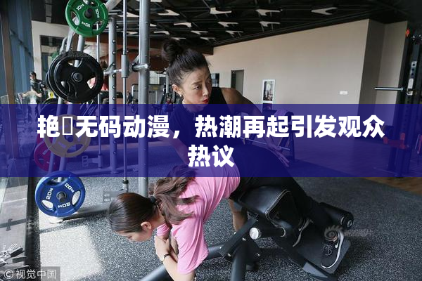 艳鉧无码动漫，热潮再起引发观众热议
