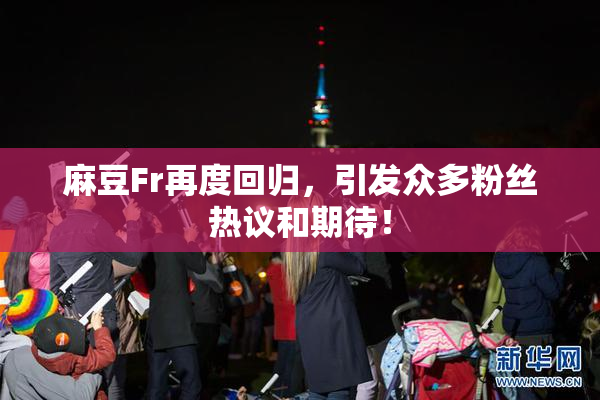 麻豆Fr再度回归，引发众多粉丝热议和期待！