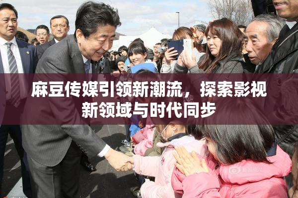 麻豆传媒引领新潮流，探索影视新领域与时代同步