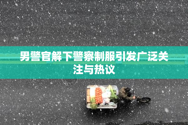 男警官解下警察制服引发广泛关注与热议