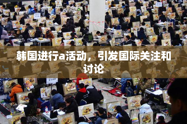 韩国进行a活动，引发国际关注和讨论