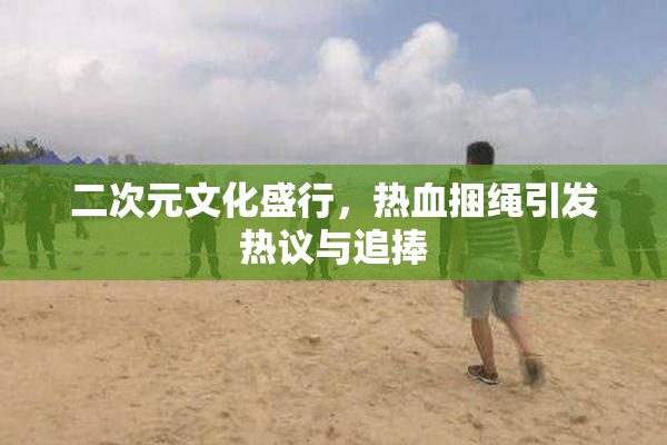 二次元文化盛行，热血捆绳引发热议与追捧