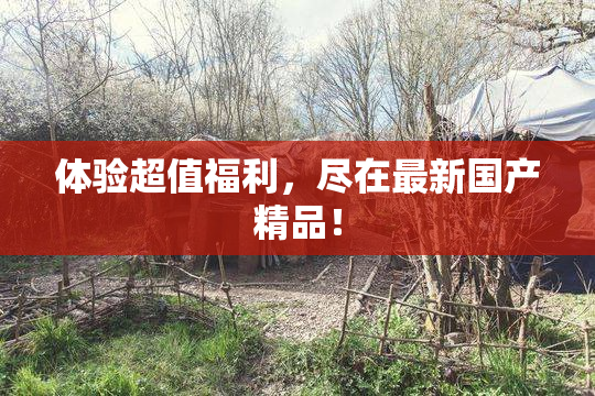 体验超值福利，尽在最新国产精品！