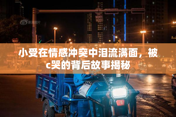 小受在情感冲突中泪流满面，被c哭的背后故事揭秘