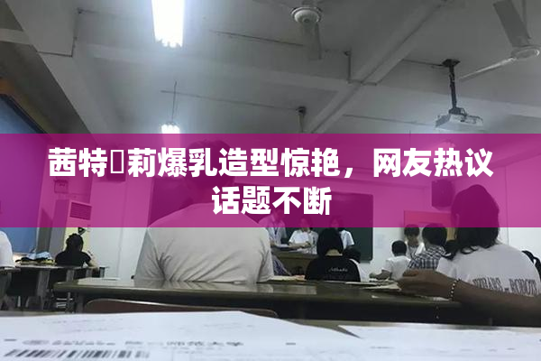 茜特菈莉爆乳造型惊艳，网友热议话题不断
