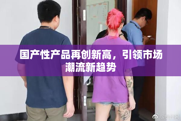国产性产品再创新高，引领市场潮流新趋势