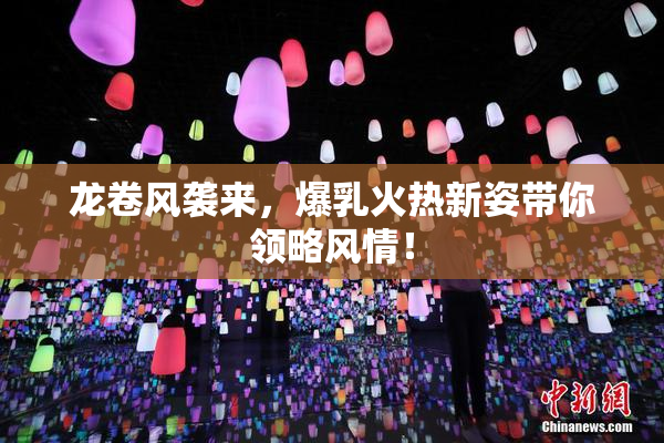 龙卷风袭来，爆乳火热新姿带你领略风情！