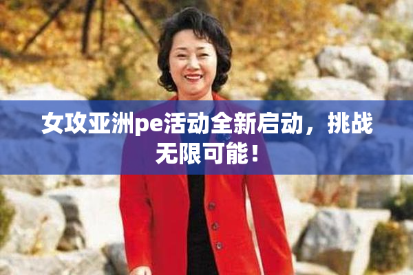 女攻亚洲pe活动全新启动，挑战无限可能！